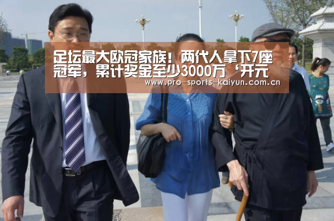 足坛最大欧冠家族!两代人拿下7座冠军,累计奖金至少3000万‘开元棋牌’(图1) 开元